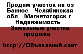 Продам участок на оз.Банное - Челябинская обл., Магнитогорск г. Недвижимость » Земельные участки продажа   